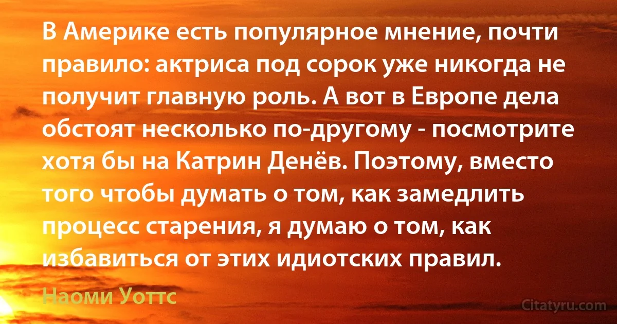 В Америке есть популярное мнение, почти правило: актриса под сорок уже никогда не получит главную роль. А вот в Европе дела обстоят несколько по-другому - посмотрите хотя бы на Катрин Денёв. Поэтому, вместо того чтобы думать о том, как замедлить процесс старения, я думаю о том, как избавиться от этих идиотских правил. (Наоми Уоттс)