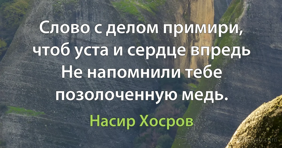 Слово с делом примири, чтоб уста и сердце впредь
Не напомнили тебе позолоченную медь. (Насир Хосров)