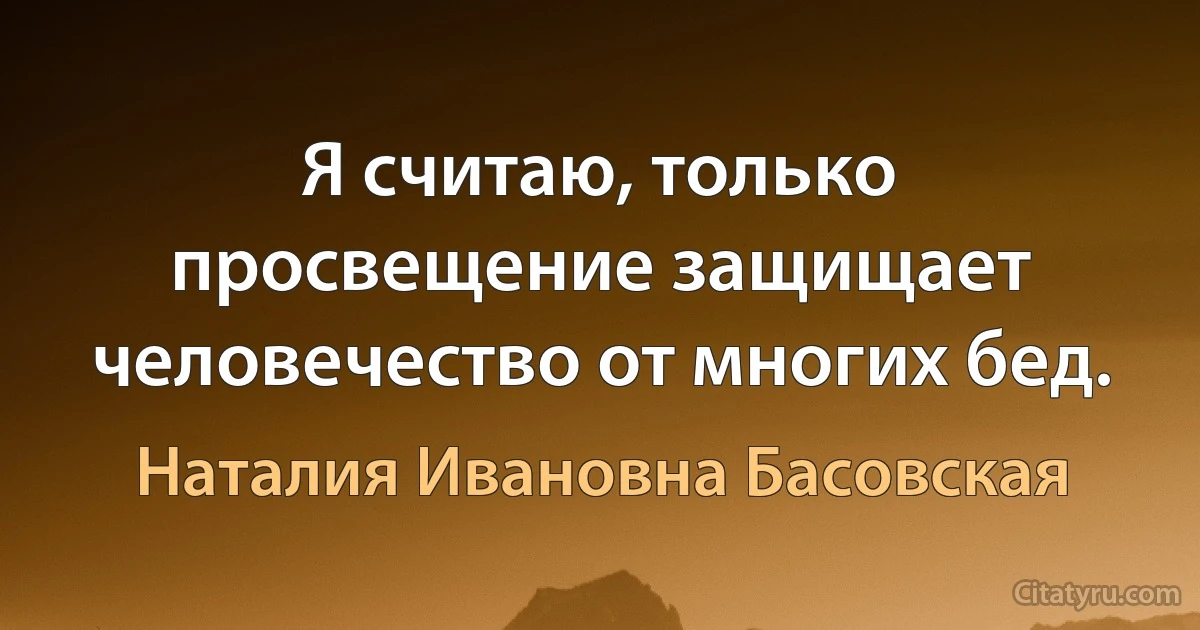 Я считаю, только просвещение защищает человечество от многих бед. (Наталия Ивановна Басовская)