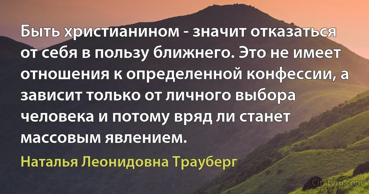 Быть христианином - значит отказаться от себя в пользу ближнего. Это не имеет отношения к определенной конфессии, а зависит только от личного выбора человека и потому вряд ли станет массовым явлением. (Наталья Леонидовна Трауберг)