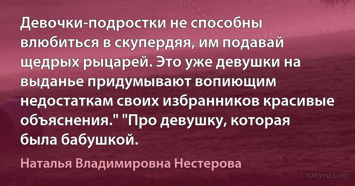 Девочки-подростки не способны влюбиться в скупердяя, им подавай щедрых рыцарей. Это уже девушки на выданье придумывают вопиющим недостаткам своих избранников красивые объяснения." "Про девушку, которая была бабушкой. (Наталья Владимировна Нестерова)