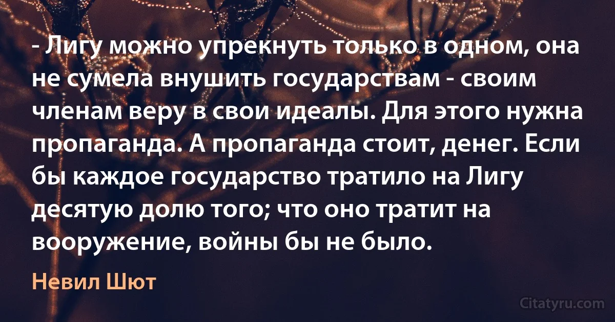 - Лигу можно упрекнуть только в одном, она не сумела внушить государствам - своим членам веру в свои идеалы. Для этого нужна пропаганда. А пропаганда стоит, денег. Если бы каждое государство тратило на Лигу десятую долю того; что оно тратит на вооружение, войны бы не было. (Невил Шют)