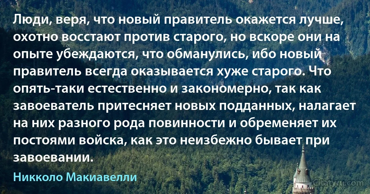 Люди, веря, что новый правитель окажется лучше, охотно восстают против старого, но вскоре они на опыте убеждаются, что обманулись, ибо новый правитель всегда оказывается хуже старого. Что опять-таки естественно и закономерно, так как завоеватель притесняет новых подданных, налагает на них разного рода повинности и обременяет их постоями войска, как это неизбежно бывает при завоевании. (Никколо Макиавелли)