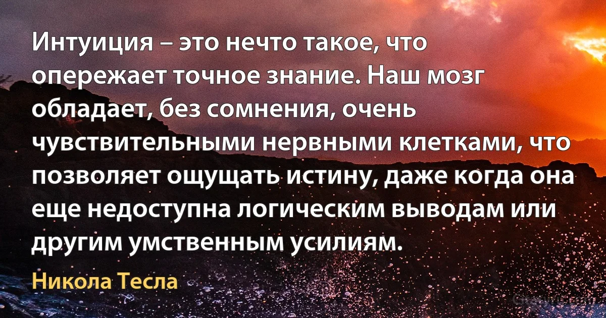 Интуиция – это нечто такое, что опережает точное знание. Наш мозг обладает, без сомнения, очень чувствительными нервными клетками, что позволяет ощущать истину, даже когда она еще недоступна логическим выводам или другим умственным усилиям. (Никола Тесла)