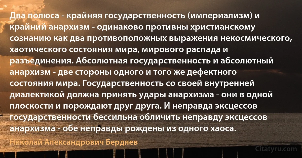 Два полюса - крайняя государственность (империализм) и крайний анархизм - одинаково противны христианскому сознанию как два противоположных выражения некосмического, хаотического состояния мира, мирового распада и разъединения. Абсолютная государственность и абсолютный анархизм - две стороны одного и того же дефектного состояния мира. Государственность со своей внутренней диалектикой должна принять удары анархизма - они в одной плоскости и порождают друг друга. И неправда эксцессов государственности бессильна обличить неправду эксцессов анархизма - обе неправды рождены из одного хаоса. (Николай Александрович Бердяев)