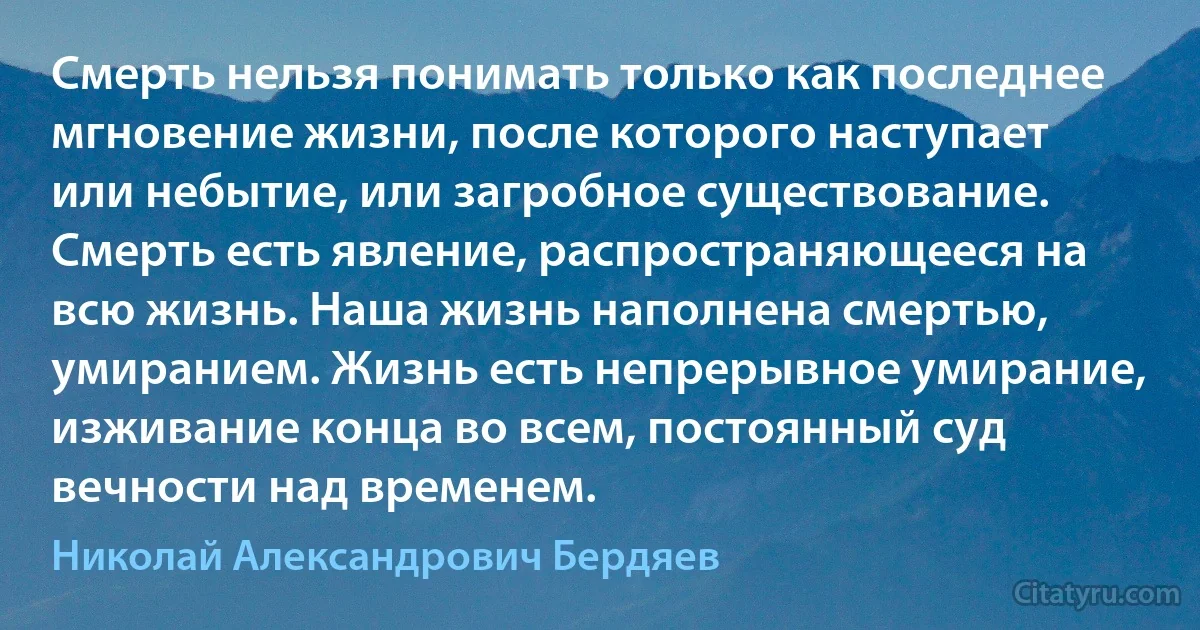 Смерть нельзя понимать только как последнее мгновение жизни, после которого наступает или небытие, или загробное существование. Смерть есть явление, распространяющееся на всю жизнь. Наша жизнь наполнена смертью, умиранием. Жизнь есть непрерывное умирание, изживание конца во всем, постоянный суд вечности над временем. (Николай Александрович Бердяев)