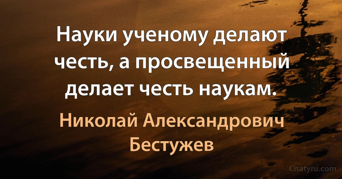 Науки ученому делают честь, а просвещенный делает честь наукам. (Николай Александрович Бестужев)