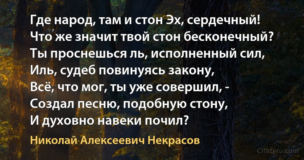 Где народ, там и стон Эх, сердечный!
Что же значит твой стон бесконечный?
Ты проснешься ль, исполненный сил,
Иль, судеб повинуясь закону,
Всё, что мог, ты уже совершил, - 
Создал песню, подобную стону,
И духовно навеки почил? (Николай Алексеевич Некрасов)