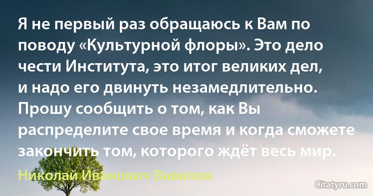 Я не первый раз обращаюсь к Вам по поводу «Культурной флоры». Это дело чести Института, это итог великих дел, и надо его двинуть незамедлительно. Прошу сообщить о том, как Вы распределите свое время и когда сможете закончить том, которого ждёт весь мир. (Николай Иванович Вавилов)