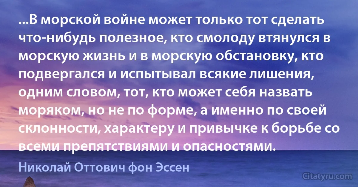 ...В морской войне может только тот сделать что-нибудь полезное, кто смолоду втянулся в морскую жизнь и в морскую обстановку, кто подвергался и испытывал всякие лишения, одним словом, тот, кто может себя назвать моряком, но не по форме, а именно по своей склонности, характеру и привычке к борьбе со всеми препятствиями и опасностями. (Николай Оттович фон Эссен)