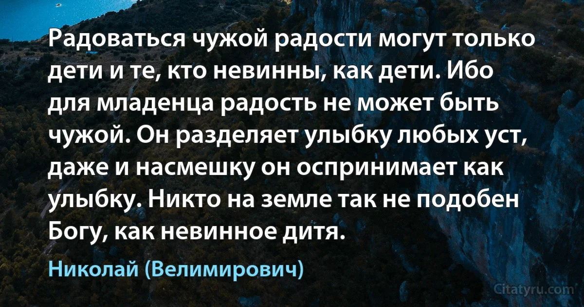 Радоваться чужой радости могут только дети и те, кто невинны, как дети. Ибо для младенца радость не может быть чужой. Он разделяет улыбку любых уст, даже и насмешку он оспринимает как улыбку. Никто на земле так не подобен Богу, как невинное дитя. (Николай (Велимирович))