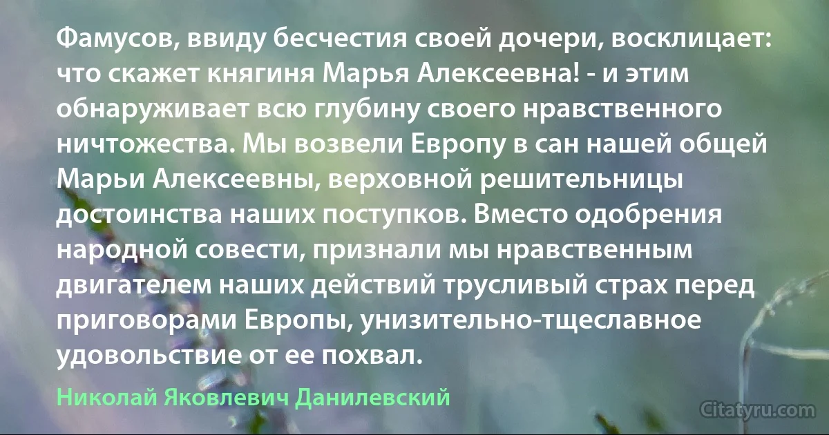 Фамусов, ввиду бесчестия своей дочери, восклицает: что скажет княгиня Марья Алексеевна! - и этим обнаруживает всю глубину своего нравственного ничтожества. Мы возвели Европу в сан нашей общей Марьи Алексеевны, верховной решительницы достоинства наших поступков. Вместо одобрения народной совести, признали мы нравственным двигателем наших действий трусливый страх перед приговорами Европы, унизительно-тщеславное удовольствие от ее похвал. (Николай Яковлевич Данилевский)