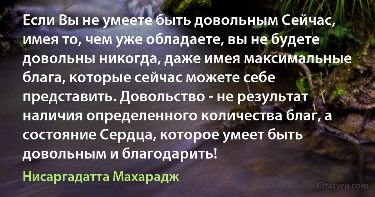 Если Вы не умеете быть довольным Сейчас, имея то, чем уже обладаете, вы не будете довольны никогда, даже имея максимальные блага, которые сейчас можете себе представить. Довольство - не результат наличия определенного количества благ, а состояние Сердца, которое умеет быть довольным и благодарить! (Нисаргадатта Махарадж)