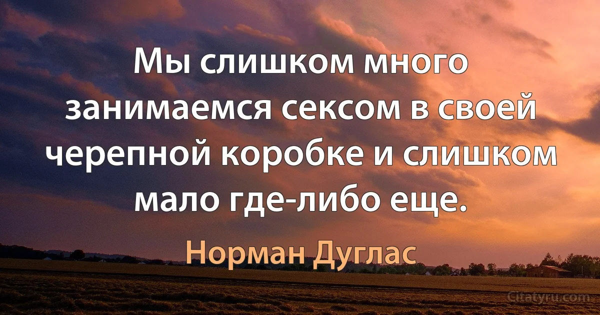 Мы слишком много занимаемся сексом в своей черепной коробке и слишком мало где-либо еще. (Норман Дуглас)