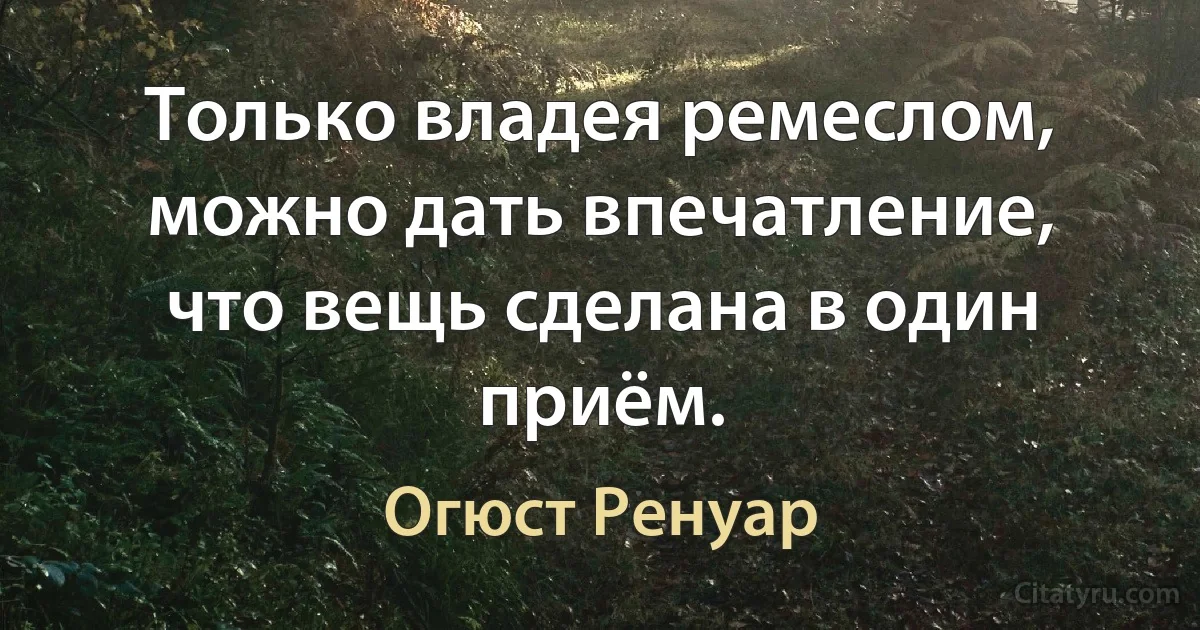 Только владея ремеслом, можно дать впечатление, что вещь сделана в один приём. (Огюст Ренуар)