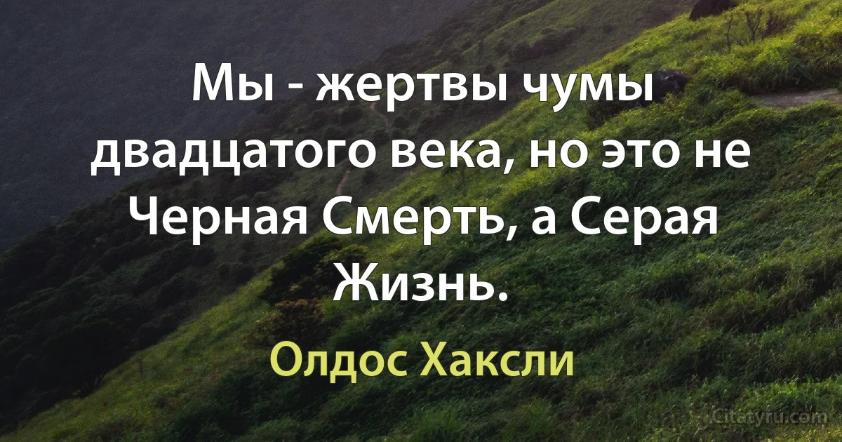 Мы - жертвы чумы двадцатого века, но это не Черная Смерть, а Серая Жизнь. (Олдос Хаксли)