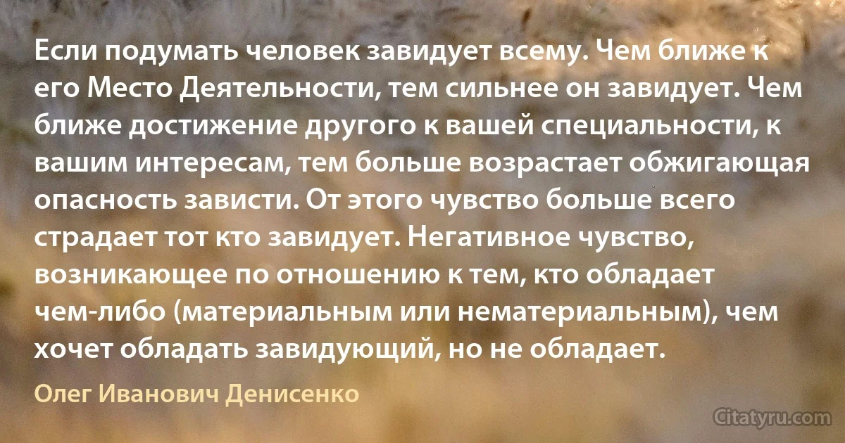 Если подумать человек завидует всему. Чем ближе к его Место Деятельности, тем сильнее он завидует. Чем ближе достижение другого к вашей специальности, к вашим интересам, тем больше возрастает обжигающая опасность зависти. От этого чувство больше всего страдает тот кто завидует. Негативное чувство, возникающее по отношению к тем, кто обладает чем-либо (материальным или нематериальным), чем хочет обладать завидующий, но не обладает. (Олег Иванович Денисенко)