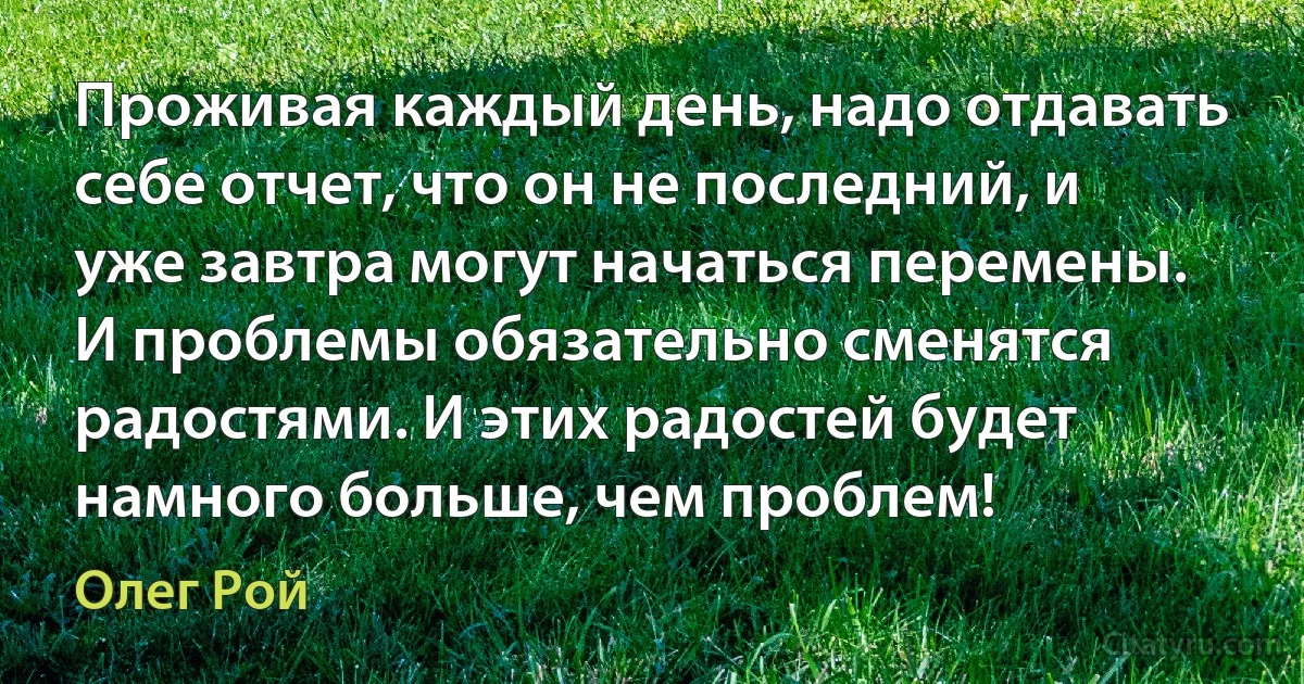 Проживая каждый день, надо отдавать себе отчет, что он не последний, и уже завтра могут начаться перемены. И проблемы обязательно сменятся радостями. И этих радостей будет намного больше, чем проблем! (Олег Рой)