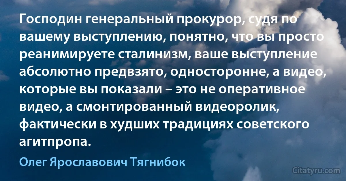 Господин генеральный прокурор, судя по вашему выступлению, понятно, что вы просто реанимируете сталинизм, ваше выступление абсолютно предвзято, односторонне, а видео, которые вы показали – это не оперативное видео, а смонтированный видеоролик, фактически в худших традициях советского агитпропа. (Олег Ярославович Тягнибок)