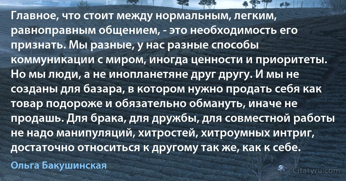 Главное, что стоит между нормальным, легким, равноправным общением, - это необходимость его признать. Мы разные, у нас разные способы коммуникации с миром, иногда ценности и приоритеты. Но мы люди, а не инопланетяне друг другу. И мы не созданы для базара, в котором нужно продать себя как товар подороже и обязательно обмануть, иначе не продашь. Для брака, для дружбы, для совместной работы не надо манипуляций, хитростей, хитроумных интриг, достаточно относиться к другому так же, как к себе. (Ольга Бакушинская)