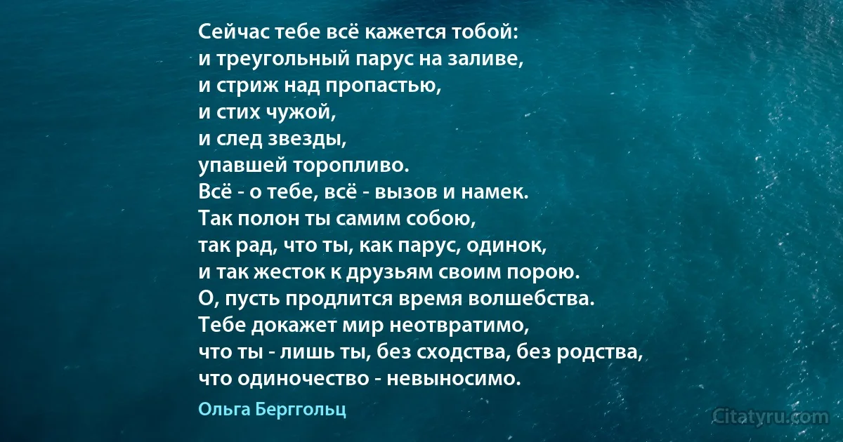 Сейчас тебе всё кажется тобой:
и треугольный парус на заливе,
и стриж над пропастью,
и стих чужой,
и след звезды,
упавшей торопливо.
Всё - о тебе, всё - вызов и намек.
Так полон ты самим собою,
так рад, что ты, как парус, одинок,
и так жесток к друзьям своим порою.
О, пусть продлится время волшебства.
Тебе докажет мир неотвратимо,
что ты - лишь ты, без сходства, без родства,
что одиночество - невыносимо. (Ольга Берггольц)