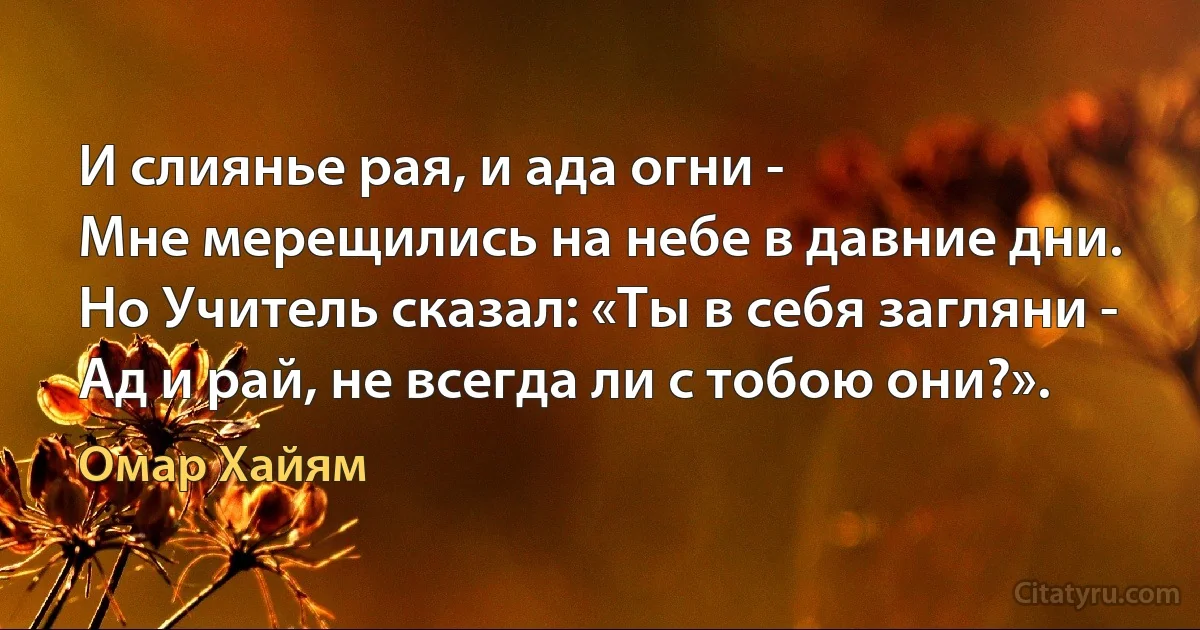 И слиянье рая, и ада огни -
Мне мерещились на небе в давние дни.
Но Учитель сказал: «Ты в себя загляни -
Ад и рай, не всегда ли с тобою они?». (Омар Хайям)