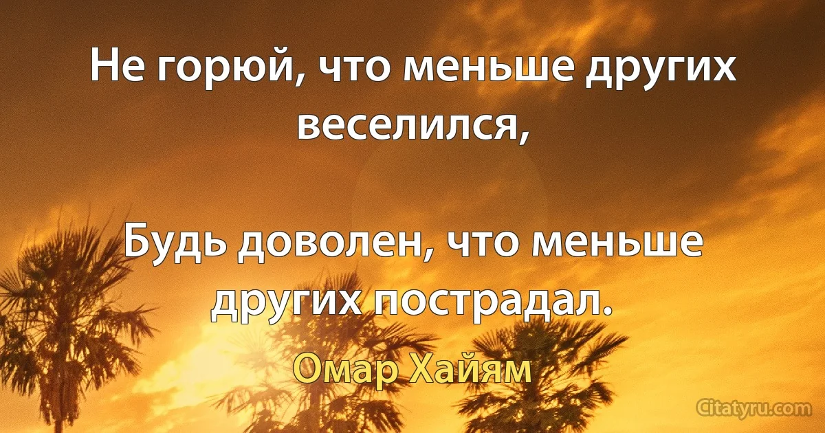 Не горюй, что меньше других веселился,

Будь доволен, что меньше других пострадал. (Омар Хайям)