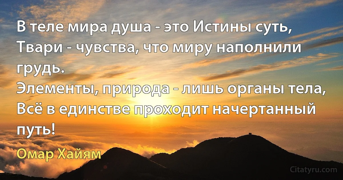 В теле мира душа - это Истины суть,
Твари - чувства, что миру наполнили грудь.
Элементы, природа - лишь органы тела,
Всё в единстве проходит начертанный путь! (Омар Хайям)