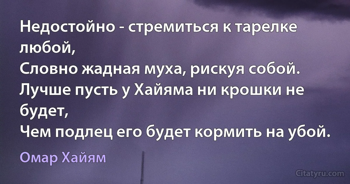 Недостойно - стремиться к тарелке любой,
Словно жадная муха, рискуя собой.
Лучше пусть у Хайяма ни крошки не будет,
Чем подлец его будет кормить на убой. (Омар Хайям)