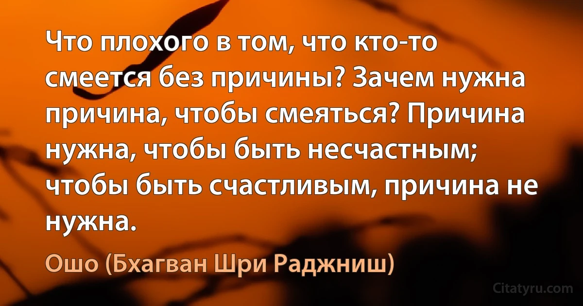 Что плохого в том, что кто-то смеется без причины? Зачем нужна причина, чтобы смеяться? Причина нужна, чтобы быть несчастным; чтобы быть счастливым, причина не нужна. (Ошо (Бхагван Шри Раджниш))