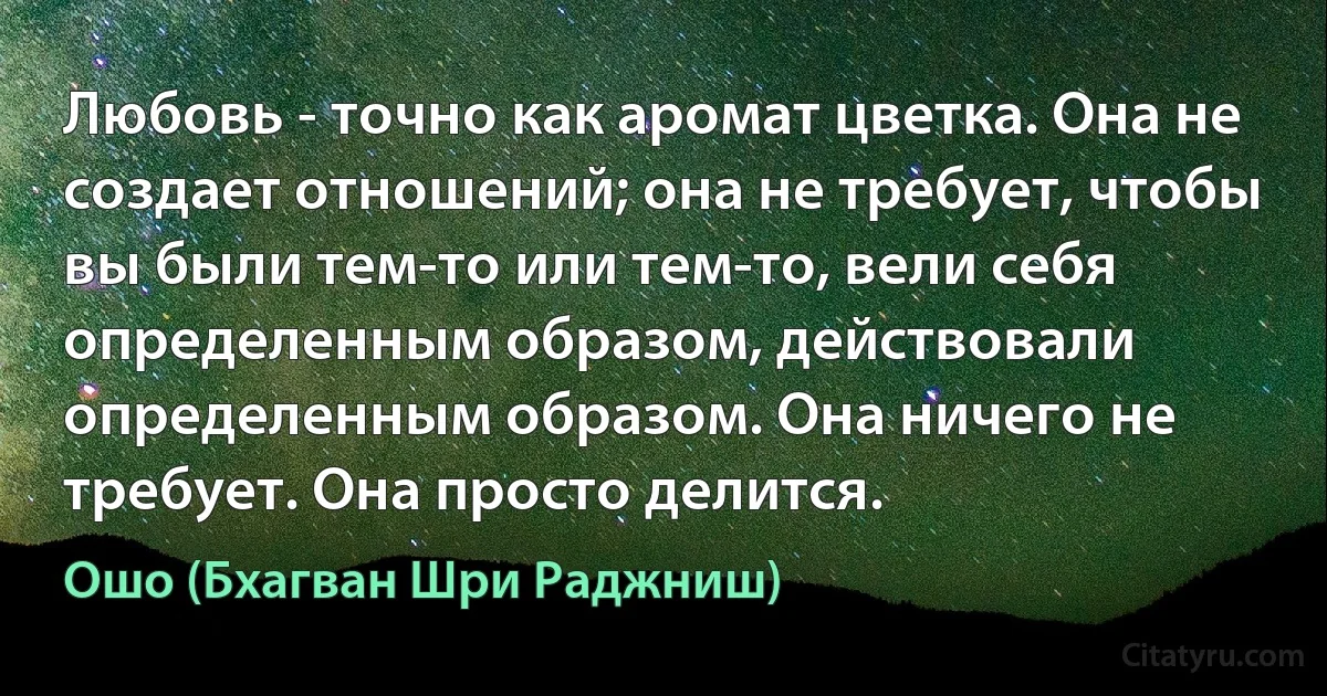 Любовь - точно как аромат цветка. Она не создает отношений; она не требует, чтобы вы были тем-то или тем-то, вели себя определенным образом, действовали определенным образом. Она ничего не требует. Она просто делится. (Ошо (Бхагван Шри Раджниш))