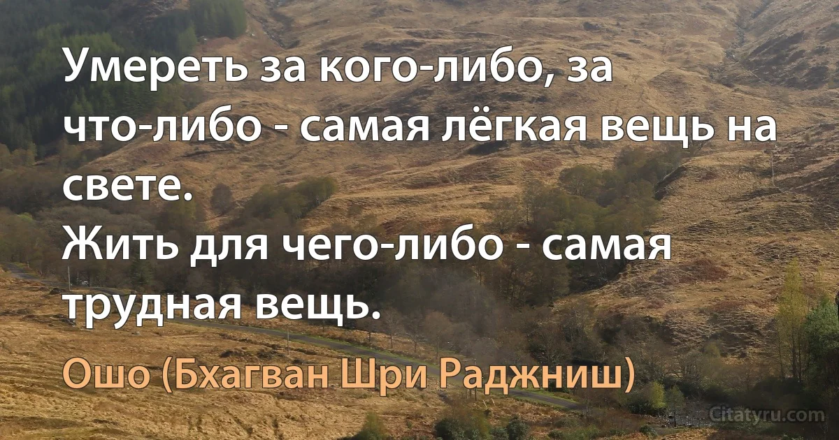 Умереть за кого-либо, за что-либо - самая лёгкая вещь на свете.
Жить для чего-либо - самая трудная вещь. (Ошо (Бхагван Шри Раджниш))