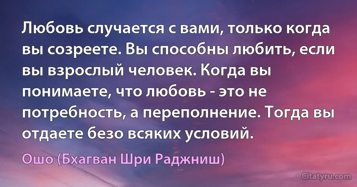 Любовь случается с вами, только когда вы созреете. Вы способны любить, если вы взрослый человек. Когда вы понимаете, что любовь - это не потребность, а переполнение. Тогда вы отдаете безо всяких условий. (Ошо (Бхагван Шри Раджниш))