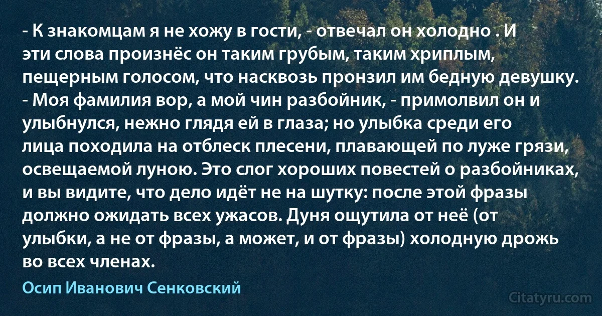 - К знакомцам я не хожу в гости, - отвечал он холодно . И эти слова произнёс он таким грубым, таким хриплым, пещерным голосом, что насквозь пронзил им бедную девушку. - Моя фамилия вор, а мой чин разбойник, - примолвил он и улыбнулся, нежно глядя ей в глаза; но улыбка среди его лица походила на отблеск плесени, плавающей по луже грязи, освещаемой луною. Это слог хороших повестей о разбойниках, и вы видите, что дело идёт не на шутку: после этой фразы должно ожидать всех ужасов. Дуня ощутила от неё (от улыбки, а не от фразы, а может, и от фразы) холодную дрожь во всех членах. (Осип Иванович Сенковский)