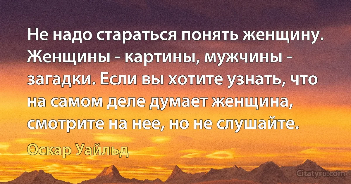 Не надо стараться понять женщину. Женщины - картины, мужчины - загадки. Если вы хотите узнать, что на самом деле думает женщина, смотрите на нее, но не слушайте. (Оскар Уайльд)