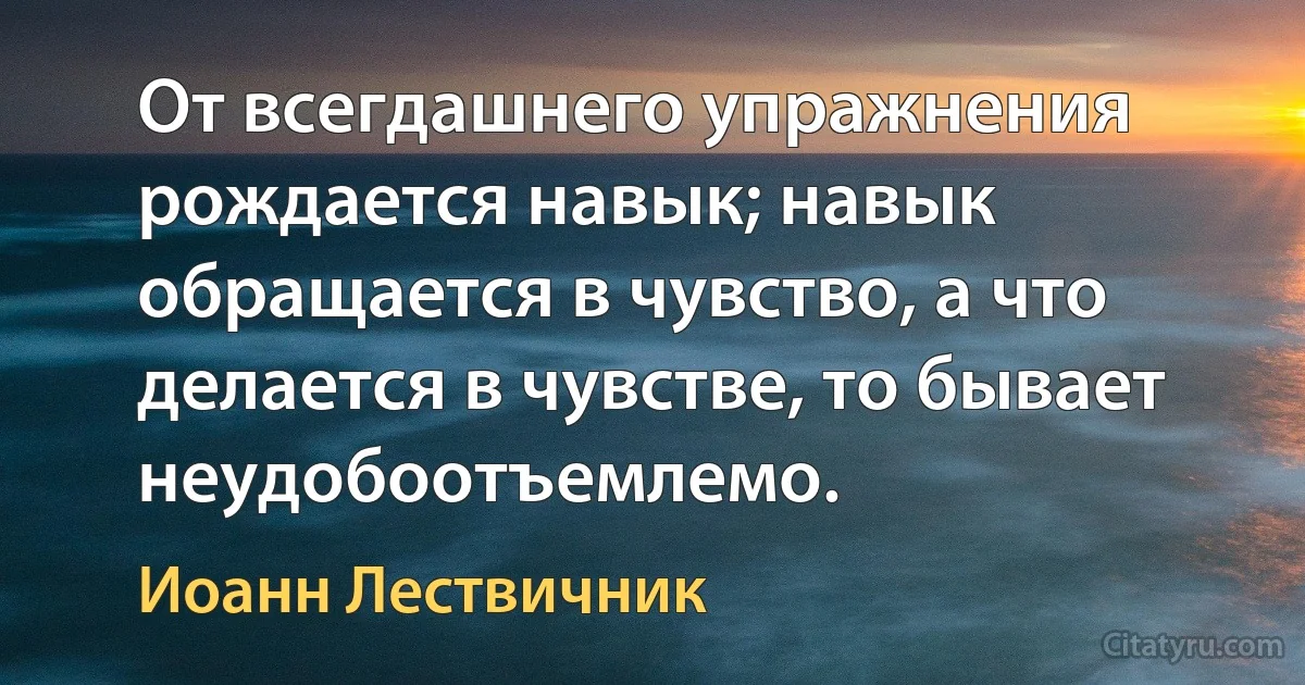 От всегдашнего упражнения рождается навык; навык обращается в чувство, а что делается в чувстве, то бывает неудобоотъемлемо. (Иоанн Лествичник)