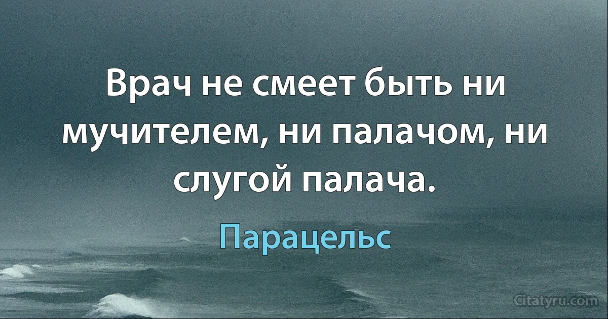 Врач не смеет быть ни мучителем, ни палачом, ни слугой палача. (Парацельс)