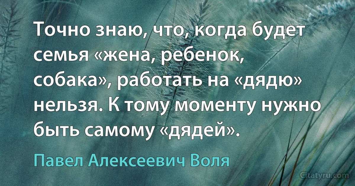 Точно знаю, что, когда будет семья «жена, ребенок, собака», работать на «дядю» нельзя. К тому моменту нужно быть самому «дядей». (Павел Алексеевич Воля)