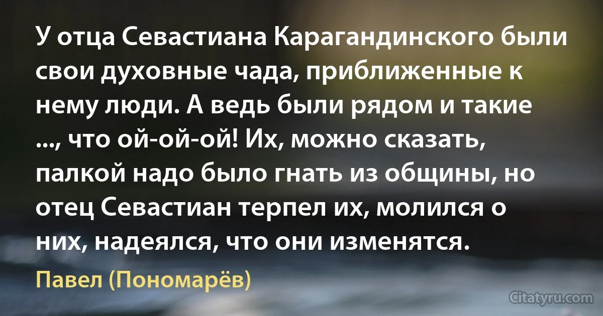 У отца Севастиана Карагандинского были свои духовные чада, приближенные к нему люди. А ведь были рядом и такие ..., что ой-ой-ой! Их, можно сказать, палкой надо было гнать из общины, но отец Севастиан терпел их, молился о них, надеялся, что они изменятся. (Павел (Пономарёв))