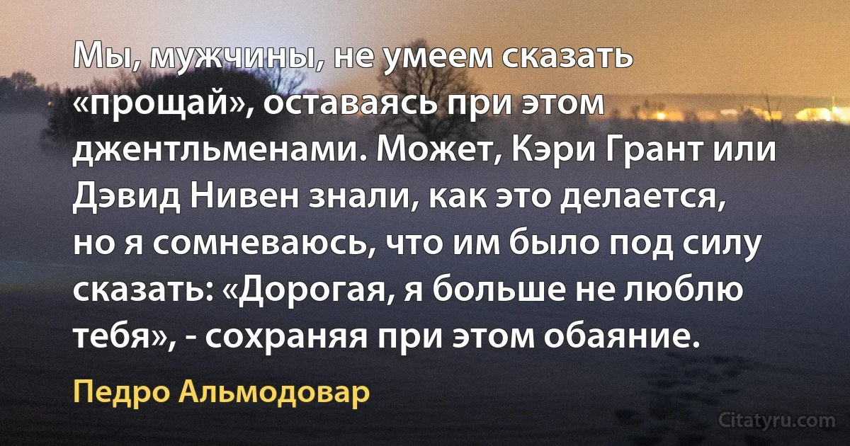 Мы, мужчины, не умеем сказать «прощай», оставаясь при этом джентльменами. Может, Кэри Грант или Дэвид Нивен знали, как это делается, но я сомневаюсь, что им было под силу сказать: «Дорогая, я больше не люблю тебя», - сохраняя при этом обаяние. (Педро Альмодовар)