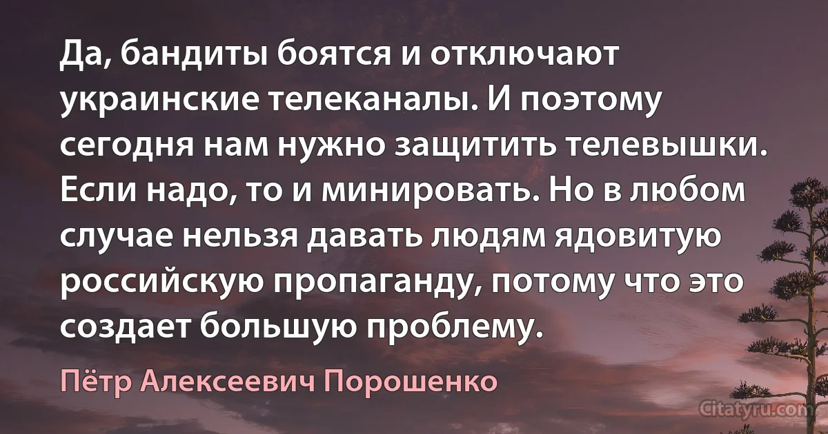 Да, бандиты боятся и отключают украинские телеканалы. И поэтому сегодня нам нужно защитить телевышки. Если надо, то и минировать. Но в любом случае нельзя давать людям ядовитую российскую пропаганду, потому что это создает большую проблему. (Пётр Алексеевич Порошенко)