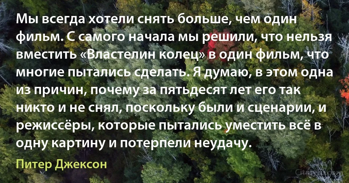 Мы всегда хотели снять больше, чем один фильм. С самого начала мы решили, что нельзя вместить «Властелин колец» в один фильм, что многие пытались сделать. Я думаю, в этом одна из причин, почему за пятьдесят лет его так никто и не снял, поскольку были и сценарии, и режиссёры, которые пытались уместить всё в одну картину и потерпели неудачу. (Питер Джексон)