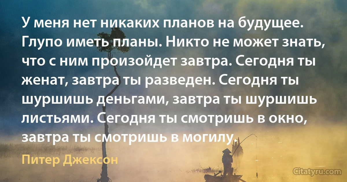 У меня нет никаких планов на будущее. Глупо иметь планы. Никто не может знать, что с ним произойдет завтра. Сегодня ты женат, завтра ты разведен. Сегодня ты шуршишь деньгами, завтра ты шуршишь листьями. Сегодня ты смотришь в окно, завтра ты смотришь в могилу. (Питер Джексон)