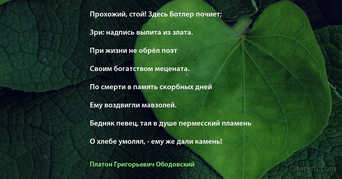 Прохожий, стой! Здесь Ботлер почиет;

Зри: надпись вылита из злата.

При жизни не обрёл поэт

Своим богатством мецената.

По смерти в память скорбных дней

Ему воздвигли мавзолей.

Бедняк певец, тая в душе пермесский пламень

О хлебе умолял, - ему же дали камень! (Платон Григорьевич Ободовский)