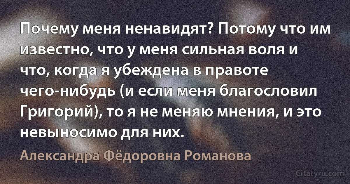 Почему меня ненавидят? Потому что им известно, что у меня сильная воля и что, когда я убеждена в правоте чего-нибудь (и если меня благословил Григорий), то я не меняю мнения, и это невыносимо для них. (Александра Фёдоровна Романова)