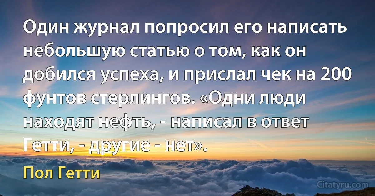 Один журнал попросил его написать небольшую статью о том, как он добился успеха, и прислал чек на 200 фунтов стерлингов. «Одни люди находят нефть, - написал в ответ Гетти, - другие - нет». (Пол Гетти)