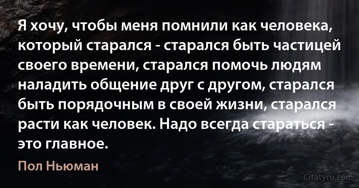 Я хочу, чтобы меня помнили как человека, который старался - старался быть частицей своего времени, старался помочь людям наладить общение друг с другом, старался быть порядочным в своей жизни, старался расти как человек. Надо всегда стараться - это главное. (Пол Ньюман)