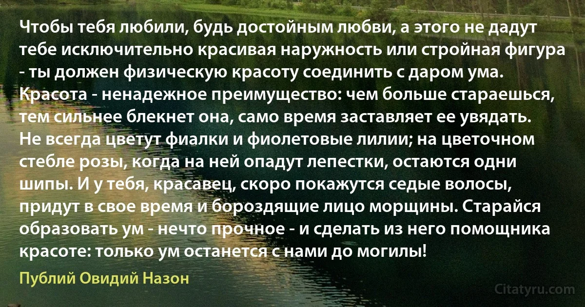 Чтобы тебя любили, будь достойным любви, а этого не дадут тебе исключительно красивая наружность или стройная фигура - ты должен физическую красоту соединить с даром ума. Красота - ненадежное преимущество: чем больше стараешься, тем сильнее блекнет она, само время заставляет ее увядать. Не всегда цветут фиалки и фиолетовые лилии; на цветочном стебле розы, когда на ней опадут лепестки, остаются одни шипы. И у тебя, красавец, скоро покажутся седые волосы, придут в свое время и бороздящие лицо морщины. Старайся образовать ум - нечто прочное - и сделать из него помощника красоте: только ум останется с нами до могилы! (Публий Овидий Назон)