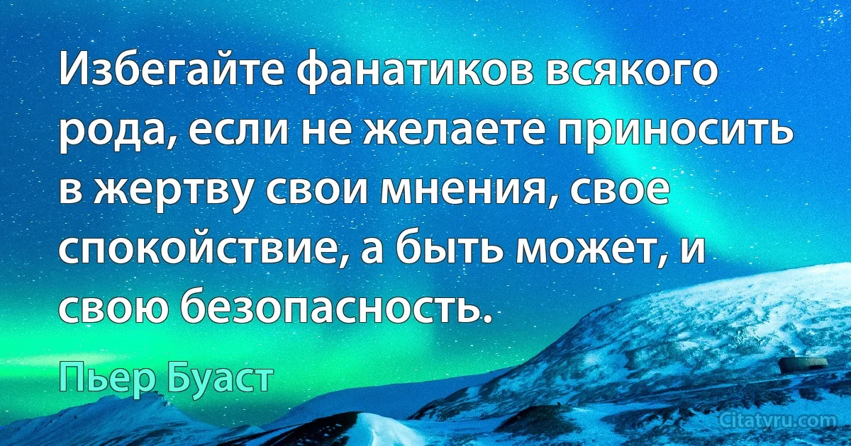 Избегайте фанатиков всякого рода, если не желаете приносить в жертву свои мнения, свое спокойствие, а быть может, и свою безопасность. (Пьер Буаст)