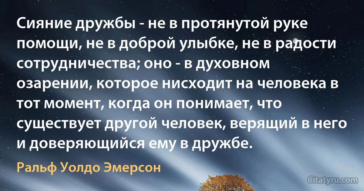 Сияние дружбы - не в протянутой руке помощи, не в доброй улыбке, не в радости сотрудничества; оно - в духовном озарении, которое нисходит на человека в тот момент, когда он понимает, что существует другой человек, верящий в него и доверяющийся ему в дружбе. (Ральф Уолдо Эмерсон)